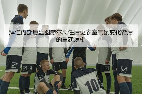 拜仁内部复盘图赫尔离任后更衣室气氛变化背后的重建逻辑