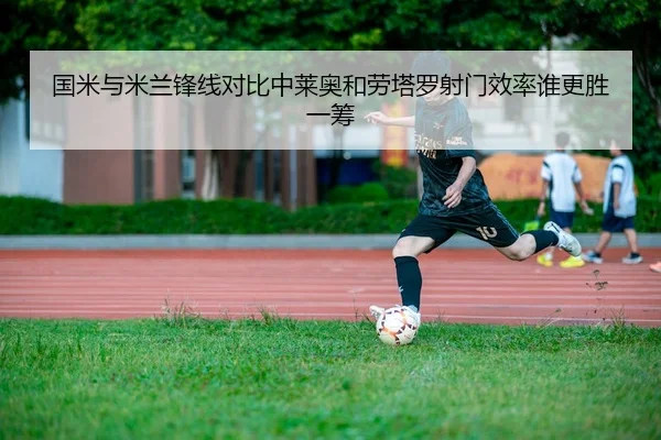 国米与米兰锋线对比中莱奥和劳塔罗射门效率谁更胜一筹
