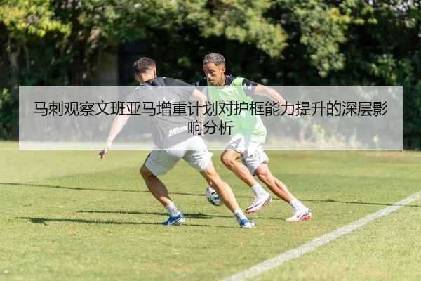 马刺观察文班亚马增重计划对护框能力提升的深层影响分析