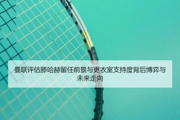 曼联评估滕哈赫留任前景与更衣室支持度背后博弈与未来走向