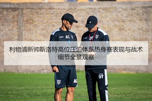 利物浦新帅斯洛特高位压迫体系热身赛表现与战术细节全景观察