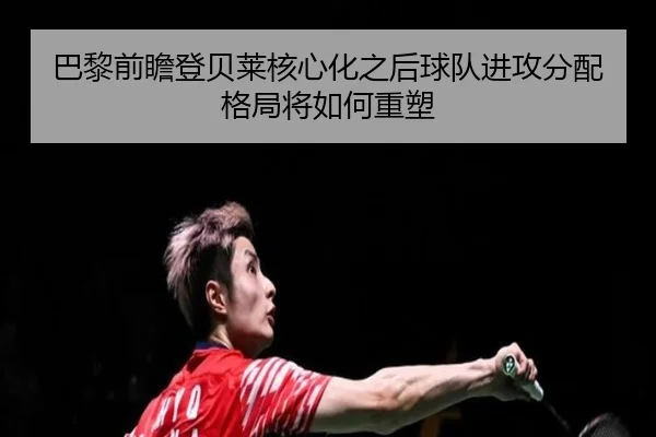 巴黎前瞻登贝莱核心化之后球队进攻分配格局将如何重塑
