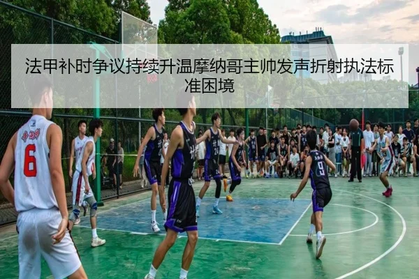 法甲补时争议持续升温摩纳哥主帅发声折射执法标准困境